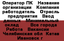 Оператор ПК › Название организации ­ Компания-работодатель › Отрасль предприятия ­ Ввод данных › Минимальный оклад ­ 1 - Все города Работа » Вакансии   . Челябинская обл.,Катав-Ивановск г.